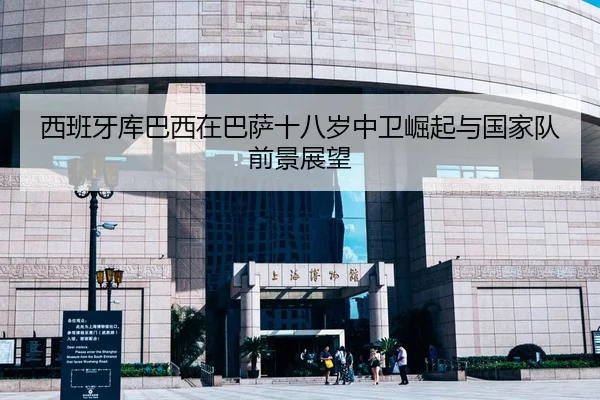 西班牙库巴西在巴萨十八岁中卫崛起与国家队前景展望